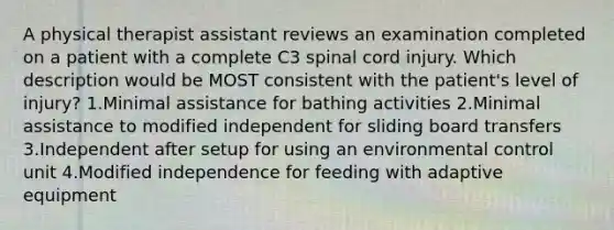 A physical therapist assistant reviews an examination completed on a patient with a complete C3 spinal cord injury. Which description would be MOST consistent with the patient's level of injury? 1.Minimal assistance for bathing activities 2.Minimal assistance to modified independent for sliding board transfers 3.Independent after setup for using an environmental control unit 4.Modified independence for feeding with adaptive equipment