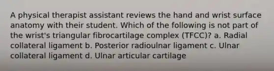 A physical therapist assistant reviews the hand and wrist surface anatomy with their student. Which of the following is not part of the wrist's triangular fibrocartilage complex (TFCC)? a. Radial collateral ligament b. Posterior radioulnar ligament c. Ulnar collateral ligament d. Ulnar articular cartilage