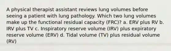 A physical therapist assistant reviews lung volumes before seeing a patient with lung pathology. Which two lung volumes make up the functional residual capacity (FRC)? a. ERV plus RV b. IRV plus TV c. Inspiratory reserve volume (IRV) plus expiratory reserve volume (ERV) d. Tidal volume (TV) plus residual volume (RV)