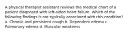 A physical therapist assistant reviews the medical chart of a patient diagnosed with left-sided heart failure. Which of the following findings is not typically associated with this condition? a. Chronic and persistent cough b. Dependent edema c. Pulmonary edema d. Muscular weakness