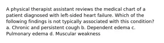 A physical therapist assistant reviews the medical chart of a patient diagnosed with left-sided heart failure. Which of the following findings is not typically associated with this condition? a. Chronic and persistent cough b. Dependent edema c. Pulmonary edema d. Muscular weakness