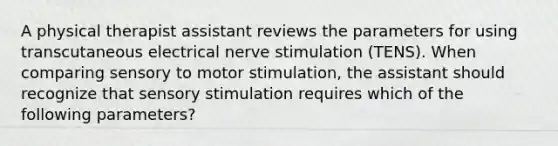 A physical therapist assistant reviews the parameters for using transcutaneous electrical nerve stimulation (TENS). When comparing sensory to motor stimulation, the assistant should recognize that sensory stimulation requires which of the following parameters?