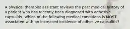 A physical therapist assistant reviews the past medical history of a patient who has recently been diagnosed with adhesive capsulitis. Which of the following medical conditions is MOST associated with an increased incidence of adhesive capsulitis?