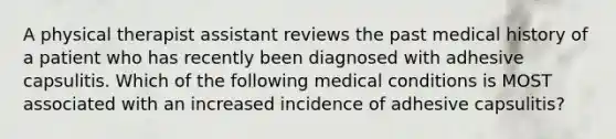 A physical therapist assistant reviews the past medical history of a patient who has recently been diagnosed with adhesive capsulitis. Which of the following medical conditions is MOST associated with an increased incidence of adhesive capsulitis?