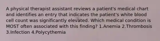 A physical therapist assistant reviews a patient's medical chart and identifies an entry that indicates the patient's white blood cell count was significantly elevated. Which medical condition is MOST often associated with this finding? 1.Anemia 2.Thrombosis 3.Infection 4.Polycythemia