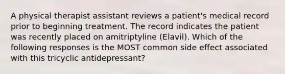 A physical therapist assistant reviews a patient's medical record prior to beginning treatment. The record indicates the patient was recently placed on amitriptyline (Elavil). Which of the following responses is the MOST common side effect associated with this tricyclic antidepressant?