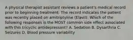 A physical therapist assistant reviews a patient's medical record prior to beginning treatment. The record indicates the patient was recently placed on amitriptyline (Elavil). Which of the following responses is the MOST common side effect associated with this tricyclic antidepressant? A. Sedation B. Dysarthria C. Seizures D. Blood pressure variability