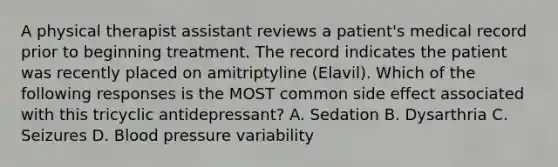 A physical therapist assistant reviews a patient's medical record prior to beginning treatment. The record indicates the patient was recently placed on amitriptyline (Elavil). Which of the following responses is the MOST common side effect associated with this tricyclic antidepressant? A. Sedation B. Dysarthria C. Seizures D. Blood pressure variability