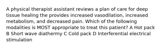 A physical therapist assistant reviews a plan of care for deep tissue healing the provides increased vasodilation, increased metabolism, and decreased pain. Which of the following modalities is MOST appropriate to treat this patient? A Hot pack B Short wave diathermy C Cold pack D Interferential electrical stimulation