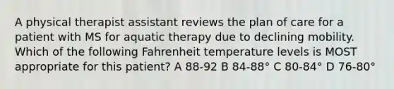 A physical therapist assistant reviews the plan of care for a patient with MS for aquatic therapy due to declining mobility. Which of the following Fahrenheit temperature levels is MOST appropriate for this patient? A 88-92 B 84-88° C 80-84° D 76-80°