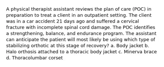 A physical therapist assistant reviews the plan of care (POC) in preparation to treat a client in an outpatient setting. The client was in a car accident 21 days ago and suffered a cervical fracture with incomplete spinal cord damage. The POC identifies a strengthening, balance, and endurance program. The assistant can anticipate the patient will most likely be using which type of stabilizing orthotic at this stage of recovery? a. Body jacket b. Halo orthosis attached to a thoracic body jacket c. Minerva brace d. Thoracolumbar corset