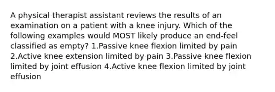 A physical therapist assistant reviews the results of an examination on a patient with a knee injury. Which of the following examples would MOST likely produce an end-feel classified as empty? 1.Passive knee flexion limited by pain 2.Active knee extension limited by pain 3.Passive knee flexion limited by joint effusion 4.Active knee flexion limited by joint effusion