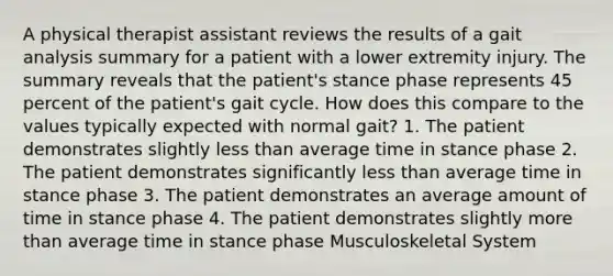 A physical therapist assistant reviews the results of a gait analysis summary for a patient with a lower extremity injury. The summary reveals that the patient's stance phase represents 45 percent of the patient's gait cycle. How does this compare to the values typically expected with normal gait? 1. The patient demonstrates slightly less than average time in stance phase 2. The patient demonstrates significantly less than average time in stance phase 3. The patient demonstrates an average amount of time in stance phase 4. The patient demonstrates slightly more than average time in stance phase Musculoskeletal System