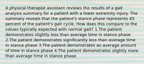 A physical therapist assistant reviews the results of a gait analysis summary for a patient with a lower extremity injury. The summary reveals that the patient's stance phase represents 45 percent of the patient's gait cycle. How does this compare to the values typically expected with normal gait? 1.The patient demonstrates slightly less than average time in stance phase 2.The patient demonstrates significantly less than average time in stance phase 3.The patient demonstrates an average amount of time in stance phase 4.The patient demonstrates slightly more than average time in stance phase