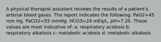 A physical therapist assistant reviews the results of a patient's arterial blood gases. The report indicates the following: PaO2+45 mm Hg. PaCO2=55 mmHg. HCO3=24 mEq/L, pH=7.20. These values are most indicative of: a: respiratory acidosis b: respiratory alkalosis c: metabolic acidosis d: metabolic alkalosis