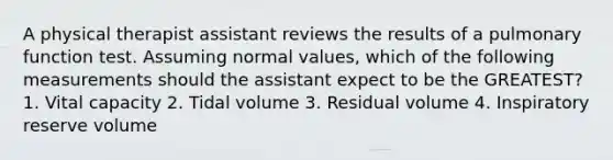 A physical therapist assistant reviews the results of a pulmonary function test. Assuming normal values, which of the following measurements should the assistant expect to be the GREATEST? 1. Vital capacity 2. Tidal volume 3. Residual volume 4. Inspiratory reserve volume