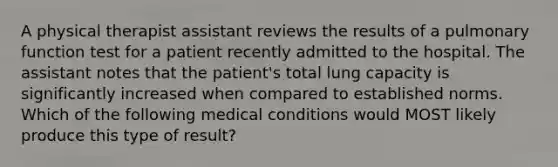 A physical therapist assistant reviews the results of a pulmonary function test for a patient recently admitted to the hospital. The assistant notes that the patient's total lung capacity is significantly increased when compared to established norms. Which of the following medical conditions would MOST likely produce this type of result?