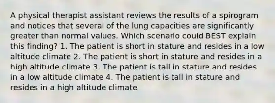 A physical therapist assistant reviews the results of a spirogram and notices that several of the lung capacities are significantly greater than normal values. Which scenario could BEST explain this finding? 1. The patient is short in stature and resides in a low altitude climate 2. The patient is short in stature and resides in a high altitude climate 3. The patient is tall in stature and resides in a low altitude climate 4. The patient is tall in stature and resides in a high altitude climate