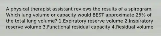 A physical therapist assistant reviews the results of a spirogram. Which lung volume or capacity would BEST approximate 25% of the total lung volume? 1.Expiratory reserve volume 2.Inspiratory reserve volume 3.Functional residual capacity 4.Residual volume