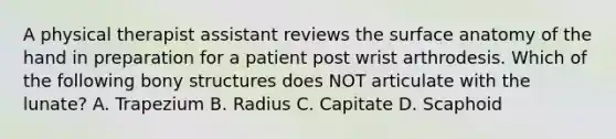 A physical therapist assistant reviews the surface anatomy of the hand in preparation for a patient post wrist arthrodesis. Which of the following bony structures does NOT articulate with the lunate? A. Trapezium B. Radius C. Capitate D. Scaphoid