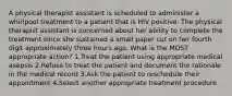 A physical therapist assistant is scheduled to administer a whirlpool treatment to a patient that is HIV positive. The physical therapist assistant is concerned about her ability to complete the treatment since she sustained a small paper cut on her fourth digit approximately three hours ago. What is the MOST appropriate action? 1.Treat the patient using appropriate medical asepsis 2.Refuse to treat the patient and document the rationale in the medical record 3.Ask the patient to reschedule their appointment 4.Select another appropriate treatment procedure