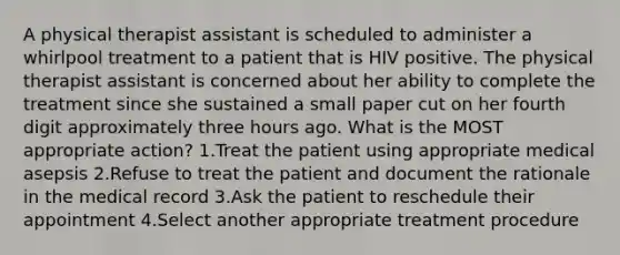 A physical therapist assistant is scheduled to administer a whirlpool treatment to a patient that is HIV positive. The physical therapist assistant is concerned about her ability to complete the treatment since she sustained a small paper cut on her fourth digit approximately three hours ago. What is the MOST appropriate action? 1.Treat the patient using appropriate medical asepsis 2.Refuse to treat the patient and document the rationale in the medical record 3.Ask the patient to reschedule their appointment 4.Select another appropriate treatment procedure