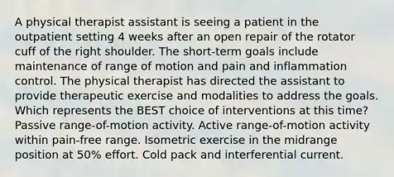 A physical therapist assistant is seeing a patient in the outpatient setting 4 weeks after an open repair of the rotator cuff of the right shoulder. The short-term goals include maintenance of range of motion and pain and inflammation control. The physical therapist has directed the assistant to provide therapeutic exercise and modalities to address the goals. Which represents the BEST choice of interventions at this time? Passive range-of-motion activity. Active range-of-motion activity within pain-free range. Isometric exercise in the midrange position at 50% effort. Cold pack and interferential current.