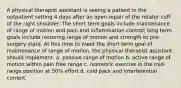 A physical therapist assistant is seeing a patient in the outpatient setting 4 days after an open repair of the rotator cuff of the right shoulder. The short term goals include maintenance of range of motion and pain and inflammation control; long term goals include restoring range of motion and strength to pre-surgery state. At this time to meet the short term goal of maintenance of range of motion, the physical therapist assistant should implement: a. passive range of motion b. active range of motion within pain free range c. isometric exercise in the mid-range position at 50% effort d. cold pack and interferential current