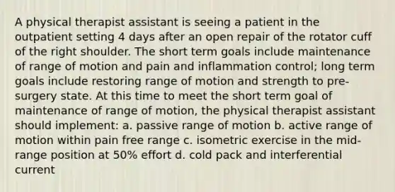 A physical therapist assistant is seeing a patient in the outpatient setting 4 days after an open repair of the rotator cuff of the right shoulder. The short term goals include maintenance of range of motion and pain and inflammation control; long term goals include restoring range of motion and strength to pre-surgery state. At this time to meet the short term goal of maintenance of range of motion, the physical therapist assistant should implement: a. passive range of motion b. active range of motion within pain free range c. isometric exercise in the mid-range position at 50% effort d. cold pack and interferential current