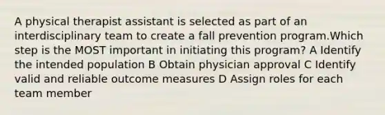 A physical therapist assistant is selected as part of an interdisciplinary team to create a fall prevention program.Which step is the MOST important in initiating this program? A Identify the intended population B Obtain physician approval C Identify valid and reliable outcome measures D Assign roles for each team member