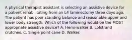 A physical therapist assistant is selecting an assistive device for a patient rehabilitating from an L4 laminectomy three days ago. The patient has poor standing balance and reasonable upper and lower body strength. Which of the following would be the MOST appropriate assistive device? A. Hemi-walker B. Lofstrand crutches. C. Single point cane D. Walker.