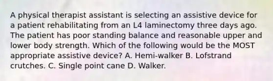 A physical therapist assistant is selecting an assistive device for a patient rehabilitating from an L4 laminectomy three days ago. The patient has poor standing balance and reasonable upper and lower body strength. Which of the following would be the MOST appropriate assistive device? A. Hemi-walker B. Lofstrand crutches. C. Single point cane D. Walker.