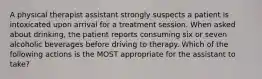 A physical therapist assistant strongly suspects a patient is intoxicated upon arrival for a treatment session. When asked about drinking, the patient reports consuming six or seven alcoholic beverages before driving to therapy. Which of the following actions is the MOST appropriate for the assistant to take?