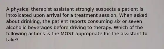 A physical therapist assistant strongly suspects a patient is intoxicated upon arrival for a treatment session. When asked about drinking, the patient reports consuming six or seven alcoholic beverages before driving to therapy. Which of the following actions is the MOST appropriate for the assistant to take?