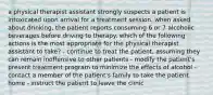 a physical therapist assistant strongly suspects a patient is intoxicated upon arrival for a treatment session. when asked about drinking, the patient reports consuming 6 or 7 alcoholic beverages before driving to therapy. which of the following actions is the most appropriate for the physical therapist assistant to take? - continue to treat the patient, assuming they can remain inoffensive to other patients - modify the patient's present treatment program to minimize the effects of alcohol - contact a member of the patient's family to take the patient home - instruct the patient to leave the clinic