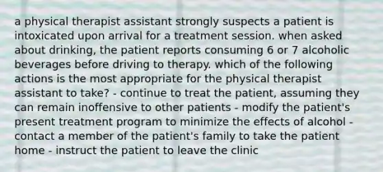 a physical therapist assistant strongly suspects a patient is intoxicated upon arrival for a treatment session. when asked about drinking, the patient reports consuming 6 or 7 alcoholic beverages before driving to therapy. which of the following actions is the most appropriate for the physical therapist assistant to take? - continue to treat the patient, assuming they can remain inoffensive to other patients - modify the patient's present treatment program to minimize the effects of alcohol - contact a member of the patient's family to take the patient home - instruct the patient to leave the clinic