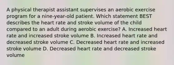 A physical therapist assistant supervises an aerobic exercise program for a nine-year-old patient. Which statement BEST describes the heart rate and stroke volume of the child compared to an adult during aerobic exercise? A. Increased heart rate and increased stroke volume B. Increased heart rate and decreased stroke volume C. Decreased heart rate and increased stroke volume D. Decreased heart rate and decreased stroke volume