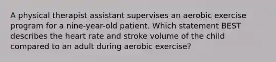 A physical therapist assistant supervises an aerobic exercise program for a nine-year-old patient. Which statement BEST describes the heart rate and stroke volume of the child compared to an adult during aerobic exercise?