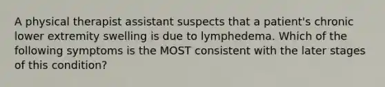 A physical therapist assistant suspects that a patient's chronic lower extremity swelling is due to lymphedema. Which of the following symptoms is the MOST consistent with the later stages of this condition?