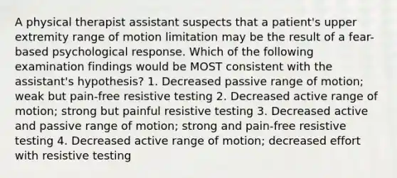 A physical therapist assistant suspects that a patient's upper extremity range of motion limitation may be the result of a fear-based psychological response. Which of the following examination findings would be MOST consistent with the assistant's hypothesis? 1. Decreased passive range of motion; weak but pain-free resistive testing 2. Decreased active range of motion; strong but painful resistive testing 3. Decreased active and passive range of motion; strong and pain-free resistive testing 4. Decreased active range of motion; decreased effort with resistive testing