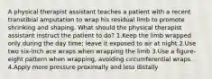 A physical therapist assistant teaches a patient with a recent transtibial amputation to wrap his residual limb to promote shrinking and shaping. What should the physical therapist assistant instruct the patient to do? 1.Keep the limb wrapped only during the day time; leave it exposed to air at night 2.Use two six-inch ace wraps when wrapping the limb 3.Use a figure-eight pattern when wrapping, avoiding circumferential wraps 4.Apply more pressure proximally and less distally