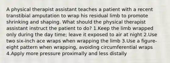 A physical therapist assistant teaches a patient with a recent transtibial amputation to wrap his residual limb to promote shrinking and shaping. What should the physical therapist assistant instruct the patient to do? 1.Keep the limb wrapped only during the day time; leave it exposed to air at night 2.Use two six-inch ace wraps when wrapping the limb 3.Use a figure-eight pattern when wrapping, avoiding circumferential wraps 4.Apply more pressure proximally and less distally