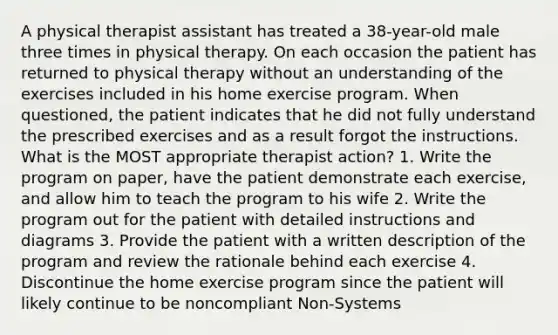 A physical therapist assistant has treated a 38-year-old male three times in physical therapy. On each occasion the patient has returned to physical therapy without an understanding of the exercises included in his home exercise program. When questioned, the patient indicates that he did not fully understand the prescribed exercises and as a result forgot the instructions. What is the MOST appropriate therapist action? 1. Write the program on paper, have the patient demonstrate each exercise, and allow him to teach the program to his wife 2. Write the program out for the patient with detailed instructions and diagrams 3. Provide the patient with a written description of the program and review the rationale behind each exercise 4. Discontinue the home exercise program since the patient will likely continue to be noncompliant Non-Systems