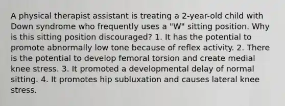 A physical therapist assistant is treating a 2-year-old child with Down syndrome who frequently uses a "W" sitting position. Why is this sitting position discouraged? 1. It has the potential to promote abnormally low tone because of reflex activity. 2. There is the potential to develop femoral torsion and create medial knee stress. 3. It promoted a developmental delay of normal sitting. 4. It promotes hip subluxation and causes lateral knee stress.