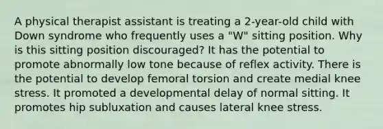 A physical therapist assistant is treating a 2-year-old child with Down syndrome who frequently uses a "W" sitting position. Why is this sitting position discouraged? It has the potential to promote abnormally low tone because of reflex activity. There is the potential to develop femoral torsion and create medial knee stress. It promoted a developmental delay of normal sitting. It promotes hip subluxation and causes lateral knee stress.