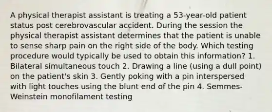 A physical therapist assistant is treating a 53-year-old patient status post cerebrovascular accident. During the session the physical therapist assistant determines that the patient is unable to sense sharp pain on the right side of the body. Which testing procedure would typically be used to obtain this information? 1. Bilateral simultaneous touch 2. Drawing a line (using a dull point) on the patient's skin 3. Gently poking with a pin interspersed with light touches using the blunt end of the pin 4. Semmes-Weinstein monofilament testing