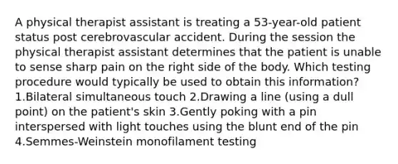 A physical therapist assistant is treating a 53-year-old patient status post cerebrovascular accident. During the session the physical therapist assistant determines that the patient is unable to sense sharp pain on the right side of the body. Which testing procedure would typically be used to obtain this information? 1.Bilateral simultaneous touch 2.Drawing a line (using a dull point) on the patient's skin 3.Gently poking with a pin interspersed with light touches using the blunt end of the pin 4.Semmes-Weinstein monofilament testing