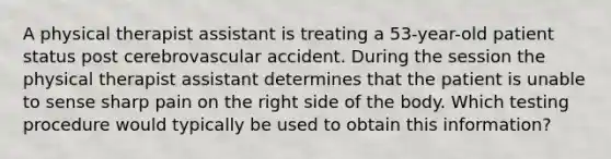 A physical therapist assistant is treating a 53-year-old patient status post cerebrovascular accident. During the session the physical therapist assistant determines that the patient is unable to sense sharp pain on the right side of the body. Which testing procedure would typically be used to obtain this information?