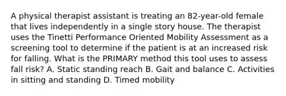 A physical therapist assistant is treating an 82-year-old female that lives independently in a single story house. The therapist uses the Tinetti Performance Oriented Mobility Assessment as a screening tool to determine if the patient is at an increased risk for falling. What is the PRIMARY method this tool uses to assess fall risk? A. Static standing reach B. Gait and balance C. Activities in sitting and standing D. Timed mobility