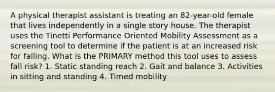 A physical therapist assistant is treating an 82-year-old female that lives independently in a single story house. The therapist uses the Tinetti Performance Oriented Mobility Assessment as a screening tool to determine if the patient is at an increased risk for falling. What is the PRIMARY method this tool uses to assess fall risk? 1. Static standing reach 2. Gait and balance 3. Activities in sitting and standing 4. Timed mobility